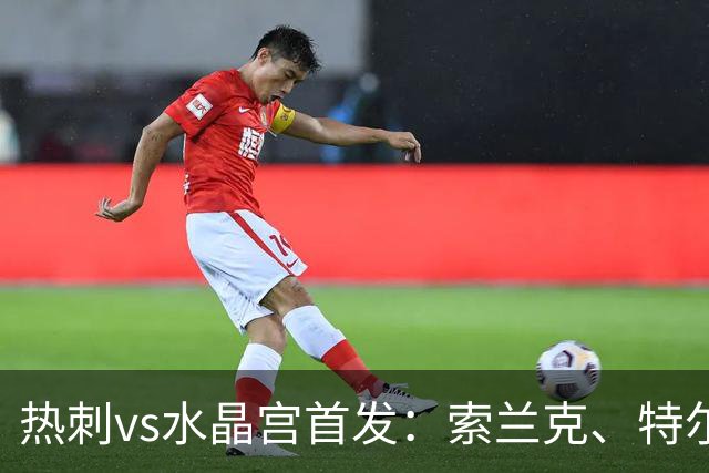 热刺vs水晶宫首发：索兰克、特尔先发，托纳利、马尔穆什出战