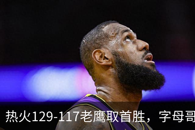 热火129-117老鹰取首胜,字母哥24+18,阿德巴约24+9