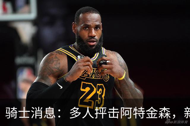 骑士消息：多人抨击阿特金森，新援持续灾难表现，战篮网出场更新