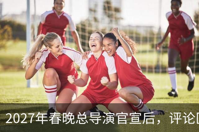 2027年春晚总导演官宣后，评论区热闹，本山大叔的担忧恐要成真！